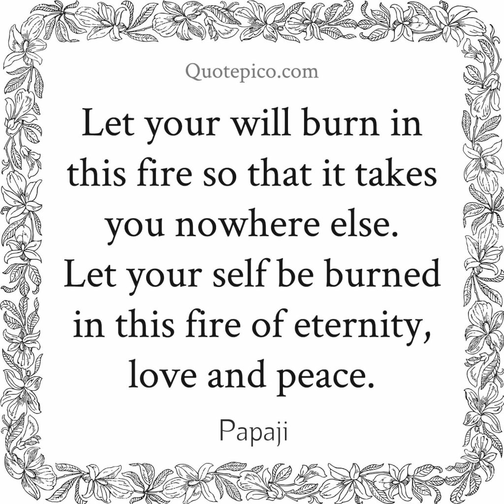 Papaji- "Let your will burn in this fire so that it takes you nowhere else. Let your self be burned in this fire of eternity, love and peace."