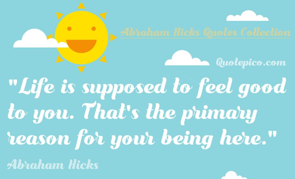 Abraham hicks "Life is supposed to feel good to you. That's the primary reason for your being here." Quote